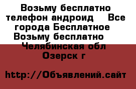 Возьму бесплатно телефон андроид  - Все города Бесплатное » Возьму бесплатно   . Челябинская обл.,Озерск г.